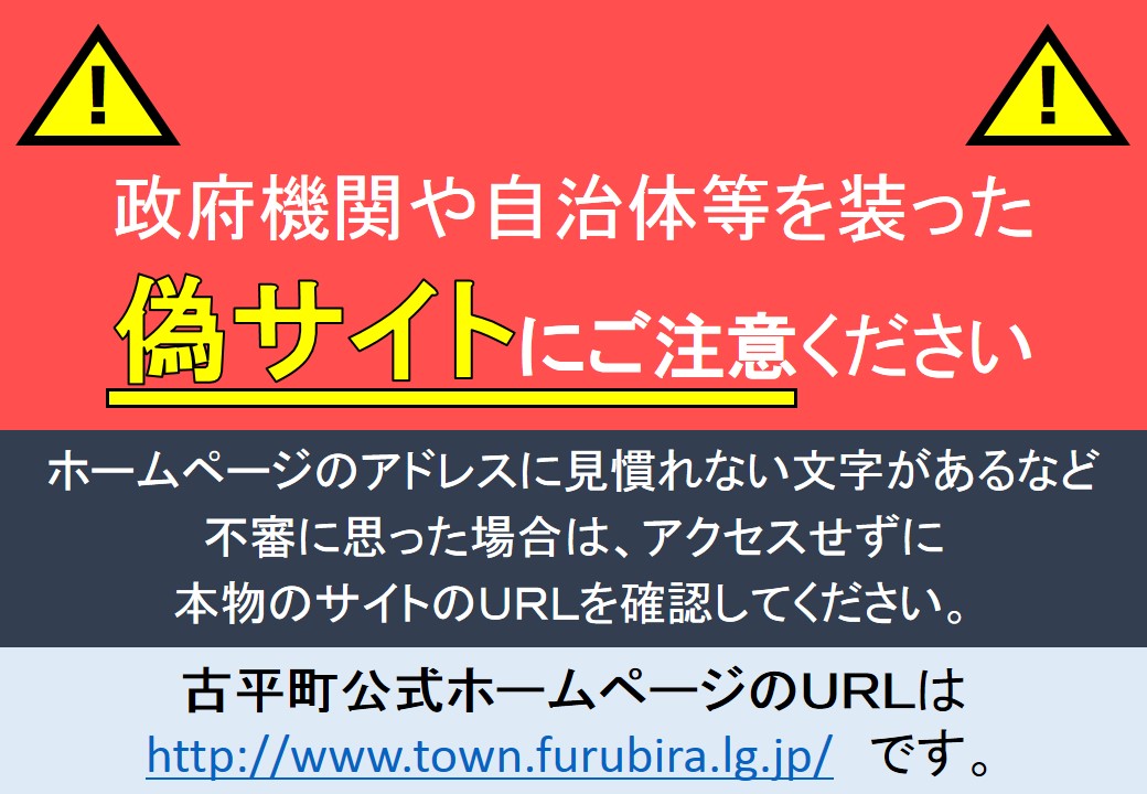 ◎行政機関等を模倣した偽サイトにご注意ください!!
最近、インターネット上で、新型コロナウイルス感染症に関連した多数の偽のホームページが確認されています。
不審に思った場合は、アクセスしないよう注意してください。